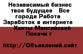 Независимый бизнес-твое будущее - Все города Работа » Заработок в интернете   . Ханты-Мансийский,Покачи г.